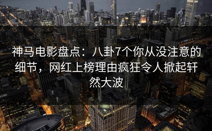 神马电影盘点：八卦7个你从没注意的细节，网红上榜理由疯狂令人掀起轩然大波