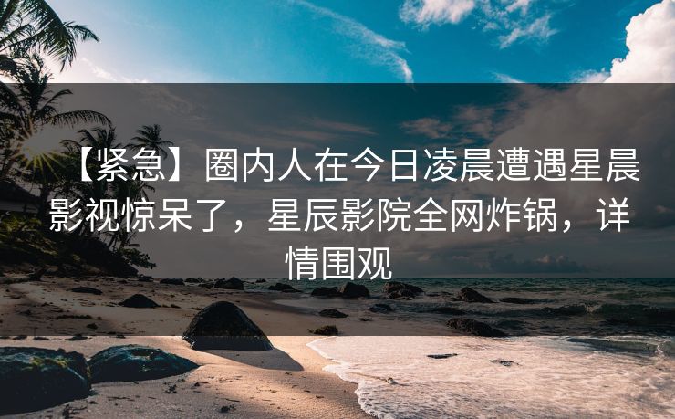 【紧急】圈内人在今日凌晨遭遇星晨影视惊呆了，星辰影院全网炸锅，详情围观