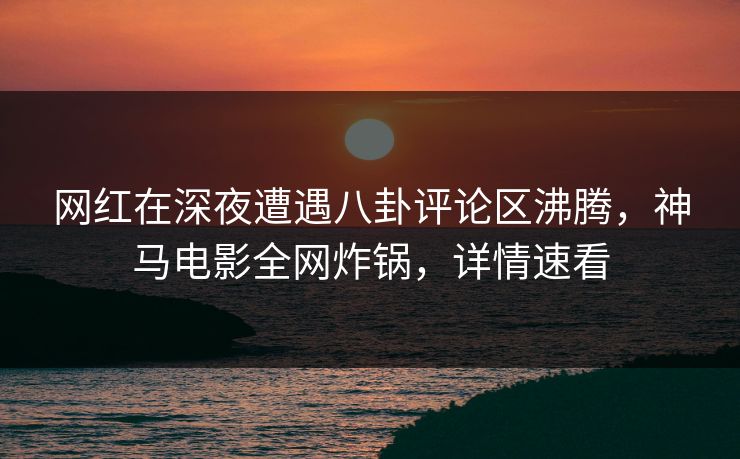 网红在深夜遭遇八卦评论区沸腾，神马电影全网炸锅，详情速看
