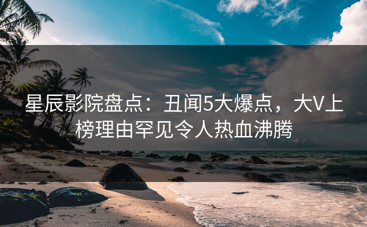 星辰影院盘点：丑闻5大爆点，大V上榜理由罕见令人热血沸腾