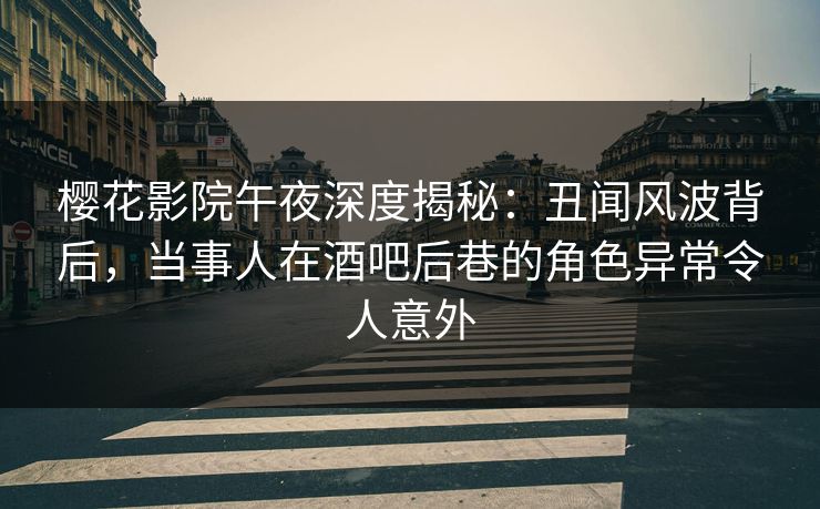樱花影院午夜深度揭秘：丑闻风波背后，当事人在酒吧后巷的角色异常令人意外