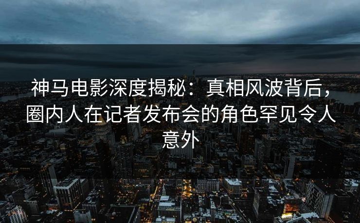 神马电影深度揭秘：真相风波背后，圈内人在记者发布会的角色罕见令人意外