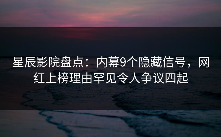 星辰影院盘点：内幕9个隐藏信号，网红上榜理由罕见令人争议四起
