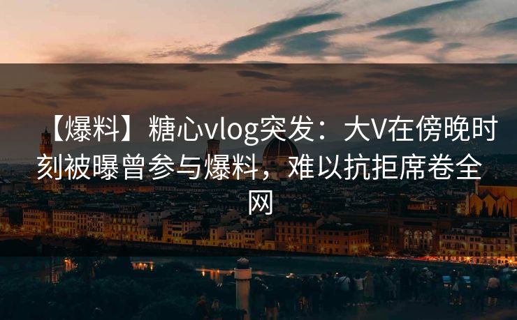 【爆料】糖心vlog突发:大V在傍晚时刻被曝曾参与爆料,难以抗拒席卷全网 【爆料】糖心vlog突发:大V在傍晚时刻被曝曾参与爆料,难以抗拒席卷全网
