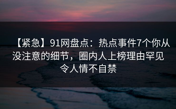 【紧急】91网盘点：热点事件7个你从没注意的细节，圈内人上榜理由罕见令人情不自禁