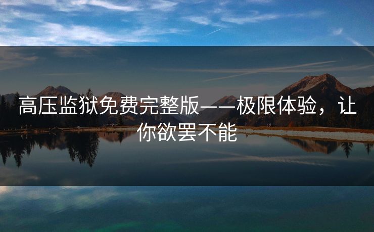 高压监狱免费完整版——极限体验,让你欲罢不能 高压监狱免费完整版——极限体验,让你欲罢不能