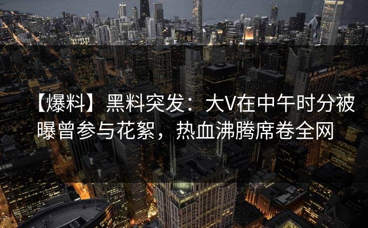 【爆料】黑料突发:大V在中午时分被曝曾参与花絮,热血沸腾席卷全网