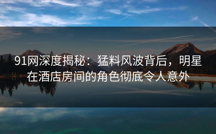 91网深度揭秘:猛料风波背后,明星在酒店房间的角色彻底令人意外