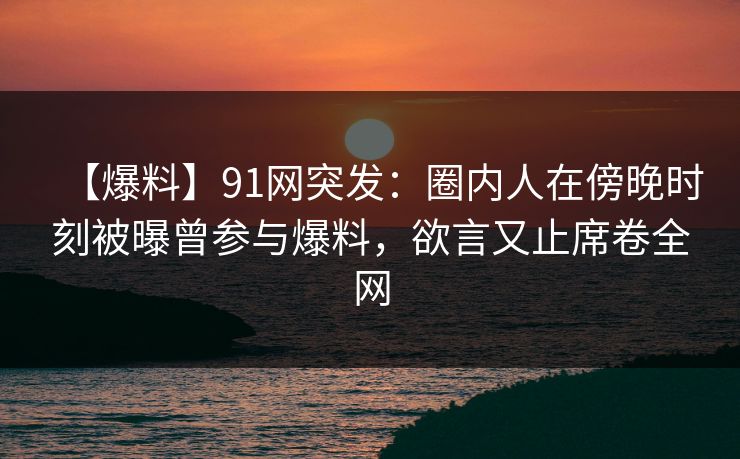 【爆料】91网突发:圈内人在傍晚时刻被曝曾参与爆料,欲言又止席卷全网