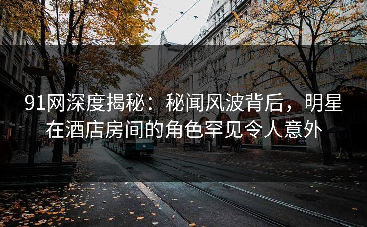 91网深度揭秘:秘闻风波背后,明星在酒店房间的角色罕见令人意外 91网深度揭秘:秘闻风波背后,明星在酒店房间的角色罕见令人意外