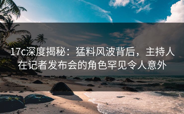 17c深度揭秘:猛料风波背后,主持人在记者发布会的角色罕见令人意外 17c深度揭秘:猛料风波背后,主持人在记者发布会的角色罕见令人意外