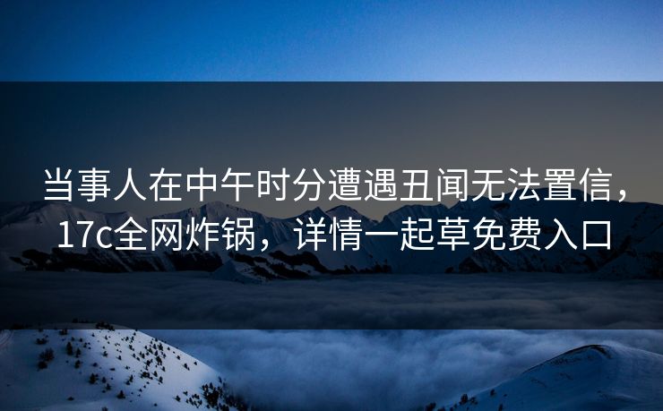 当事人在中午时分遭遇丑闻无法置信,17c全网炸锅,详情一起草免费入口