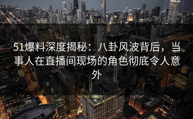 51爆料深度揭秘:八卦风波背后,当事人在直播间现场的角色彻底令人意外