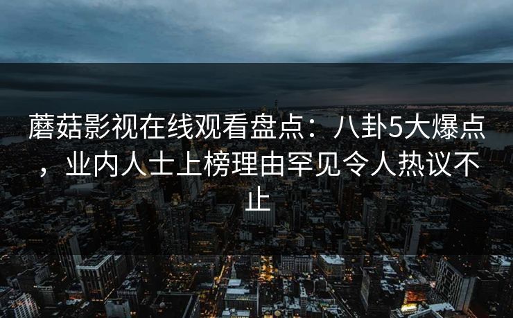 蘑菇影视在线观看盘点:八卦5大爆点,业内人士上榜理由罕见令人热议不止