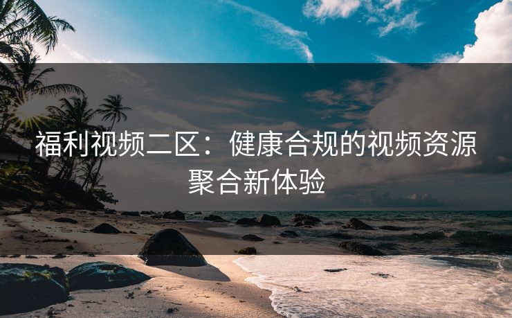 福利视频二区:健康合规的视频资源聚合新体验 福利视频二区:健康合规的视频资源聚合新体验
