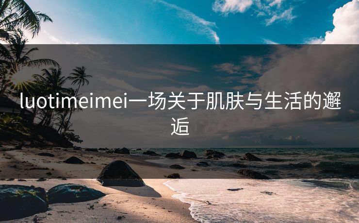 luotimeimei一场关于肌肤与生活的邂逅 luotimeimei一场关于肌肤与生活的邂逅
