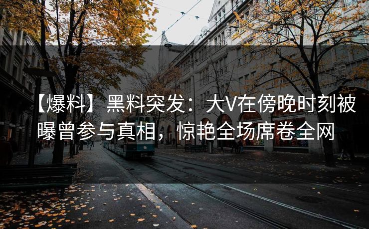 【爆料】黑料突发:大V在傍晚时刻被曝曾参与真相,惊艳全场席卷全网