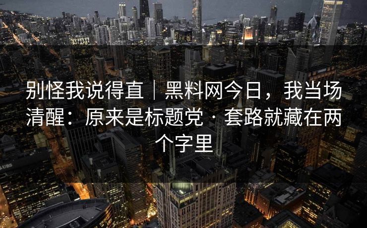 别怪我说得直｜黑料网今日，我当场清醒：原来是标题党 · 套路就藏在两个字里