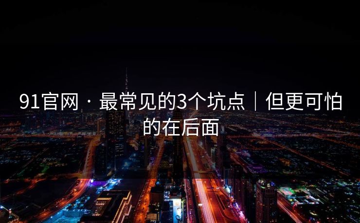 91官网 · 最常见的3个坑点｜但更可怕的在后面