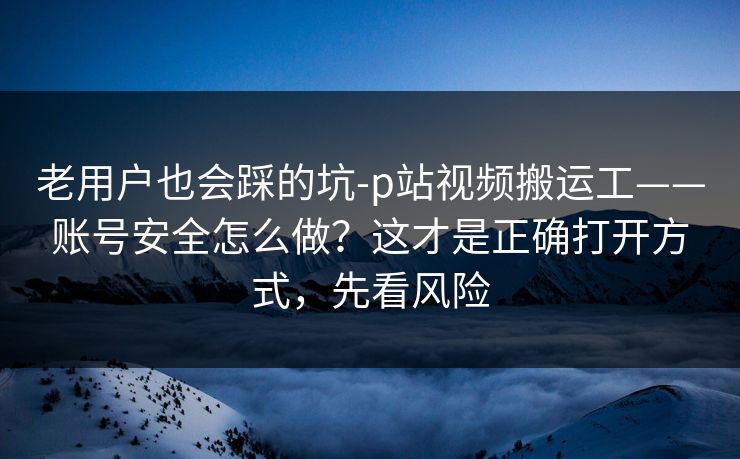 老用户也会踩的坑-p站视频搬运工——账号安全怎么做？这才是正确打开方式，先看风险