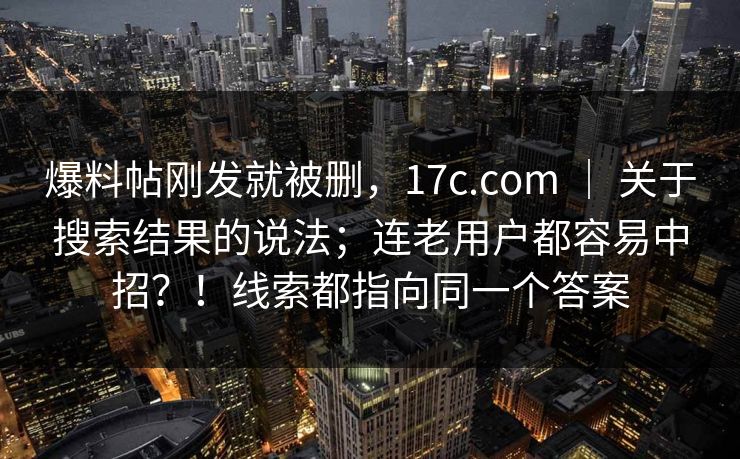 爆料帖刚发就被删，17c.com ｜ 关于搜索结果的说法；连老用户都容易中招？！线索都指向同一个答案