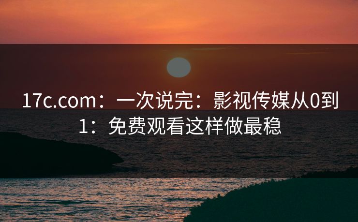 17c.com：一次说完：影视传媒从0到1：免费观看这样做最稳