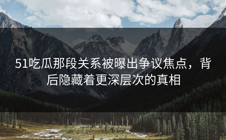 51吃瓜那段关系被曝出争议焦点，背后隐藏着更深层次的真相